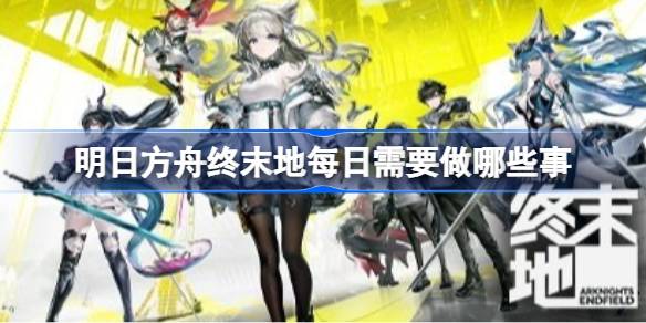 明日方舟终末地日常必做事件一览 明日方舟终末地每日需要做哪些事